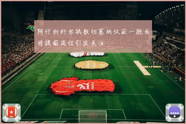 阿什利科尔执教切塞纳仅获一胜或将提前离任引发关注