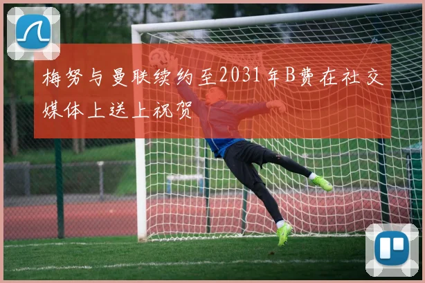 梅努与曼联续约至2031年B费在社交媒体上送上祝贺