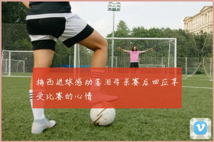 梅西进球感动落泪母亲赛后回应享受比赛的心情