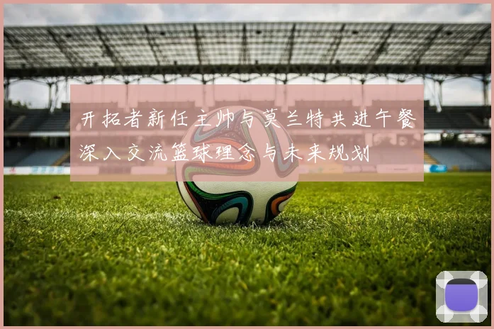 开拓者新任主帅与莫兰特共进午餐深入交流篮球理念与未来规划