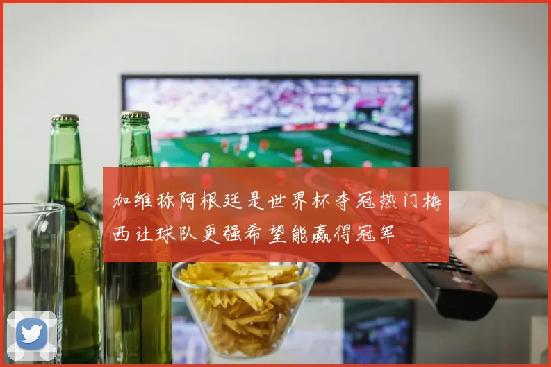 加维称阿根廷是世界杯夺冠热门梅西让球队更强希望能赢得冠军