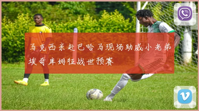 马克西亲赴巴哈马现场助威小老弟埃奇库姆征战世预赛