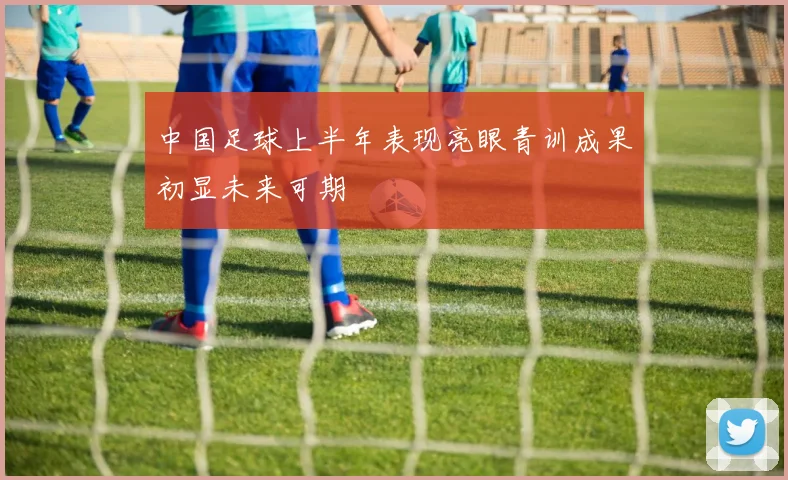 中国足球上半年表现亮眼青训成果初显未来可期