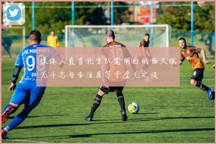 媒体人直言北京队需明白纸面天赋无斗志与专注度等于虚无之谈