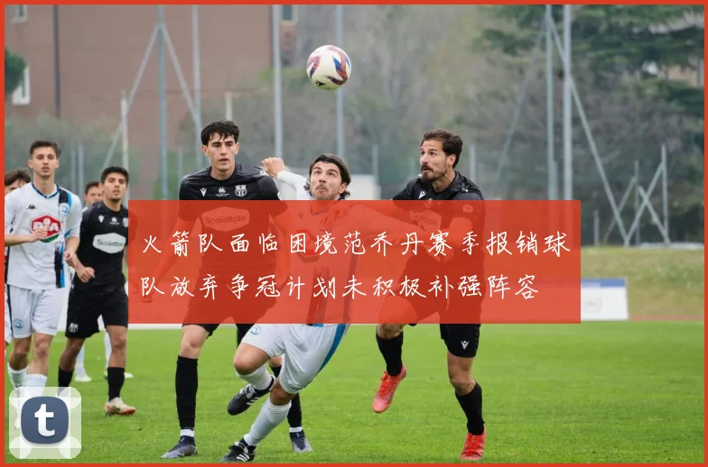 火箭队面临困境范乔丹赛季报销球队放弃争冠计划未积极补强阵容