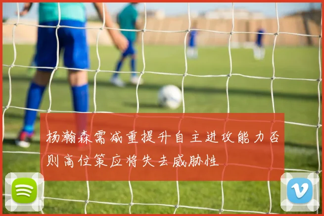 杨瀚森需减重提升自主进攻能力否则高位策应将失去威胁性
