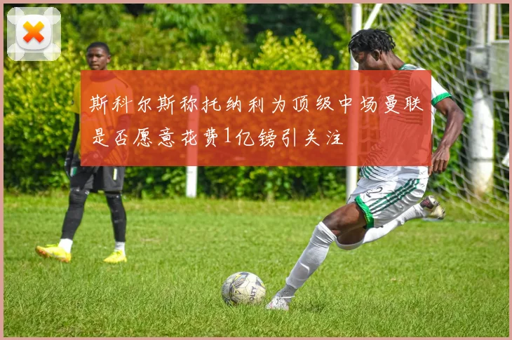 斯科尔斯称托纳利为顶级中场曼联是否愿意花费1亿镑引关注