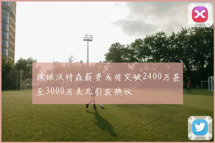 佩顿沃特森薪资或将突破2400万甚至3000万美元引发热议
