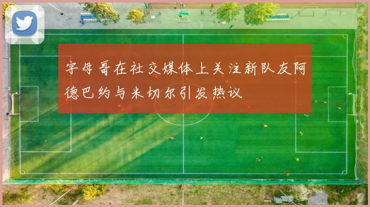 字母哥在社交媒体上关注新队友阿德巴约与米切尔引发热议