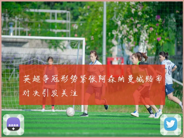 英超争冠形势紧张阿森纳曼城赔率对决引发关注