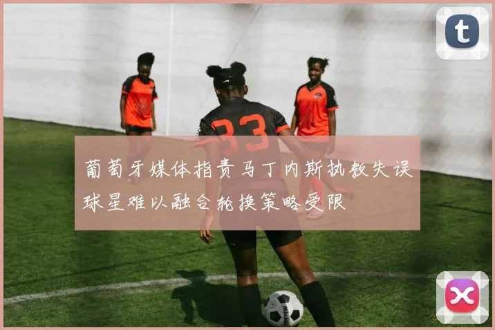 葡萄牙媒体指责马丁内斯执教失误球星难以融合轮换策略受限