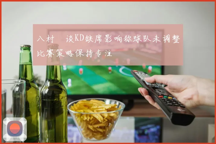 八村塁谈KD缺席影响称球队未调整比赛策略保持专注