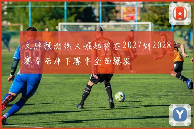 文胖预测热火崛起将在2027到2028赛季而非下赛季全面爆发