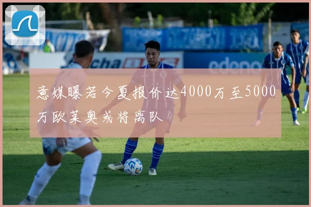 意媒曝若今夏报价达4000万至5000万欧莱奥或将离队